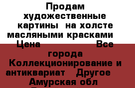 Продам художественные картины  на холсте масляными красками. › Цена ­ 8000-25000 - Все города Коллекционирование и антиквариат » Другое   . Амурская обл.,Бурейский р-н